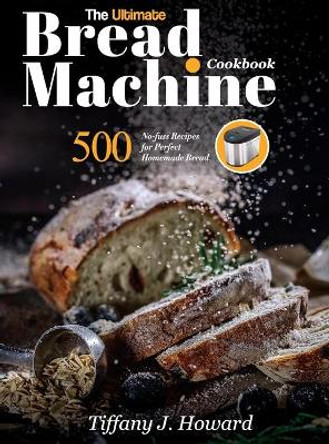 The Ultimate Bread Machine Cookbook: 500 No-fuss Recipes for Perfect Homemade Bread by Tiffany J Howard 9781637335765