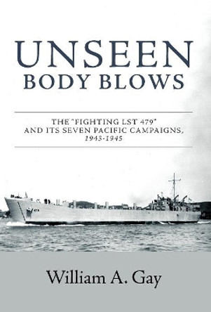 Unseen Body Blows: The &quot;Fighting LST 479&quot; and its Seven Pacific Campaigns, 1943-1945 by William A Gay 9781525538339