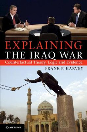 Explaining the Iraq War: Counterfactual Theory, Logic and Evidence by Frank P. Harvey