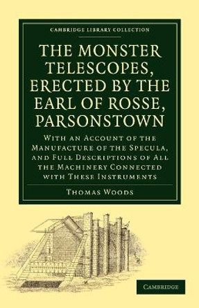 The Monster Telescopes, Erected by the Earl of Rosse, Parsonstown: With an Account of the Manufacture of the Specula, and Full Descriptions of All the Machinery Connected with These Instruments by Thomas Woods 9781108013758