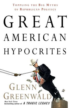 Great American Hypocrites: Toppling the Big Myths of Republican Politics by Glenn Greenwald 9780307408662