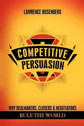 Competitive Persuasion: Why Dealmakers, Closers and Negotiators Rule the World by Lawrence Rosenberg 9781614342236
