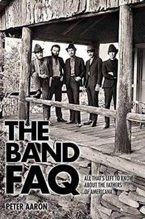 The Band FAQ: All That's Left to Know About the Fathers of Americana by Peter Aaron