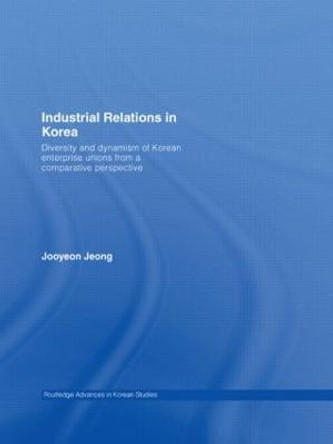 Industrial Relations in Korea: Diversity and Dynamism of Korean Enterprise Unions from a Comparative Perspective by Jooyeon Jeong