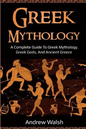 Greek Mythology: A Complete Guide to Greek Mythology, Greek Gods, and Ancient Greece by Andrew Walsh 9781761035999