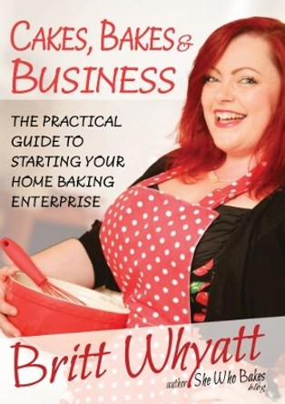 Cakes Bakes and Business: The Practical Guide To Starting Your Home Baking Enterprise by Britt Whyatt 9780954709891