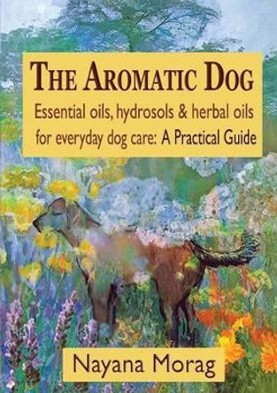 The Aromatic Dog - Essential Oils, Hydrosols, & Herbal Oils for Everyday Dog Care: A Practical Guide by Nayana Morag 9780984198269