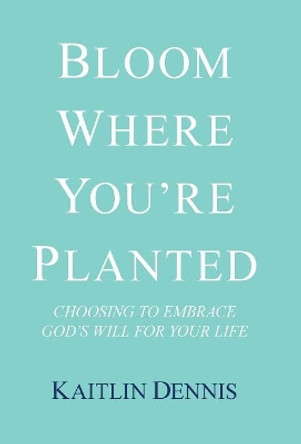 Bloom Where You'Re Planted: Choosing to Embrace God'S Will for Your Life by Kaitlin Dennis 9781973616115