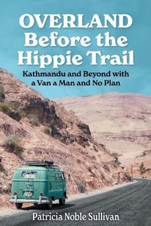 Overland Before the Hippie Trail: Kathmandu and Beyond with a Van a Man and No Plan by Patricia Noble Sullivan 9798985751901