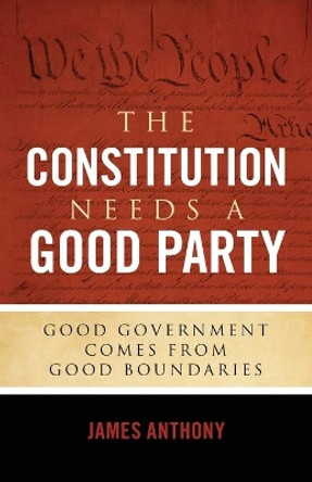 The Constitution Needs a Good Party: Good Government Comes from Good Boundaries by James Anthony 9781948177016