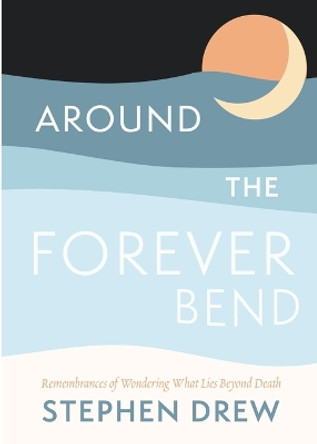 Around the Forever Bend: Remembrances of Wondering What Lies Beyond Death by Stephen Drew 9781956368208