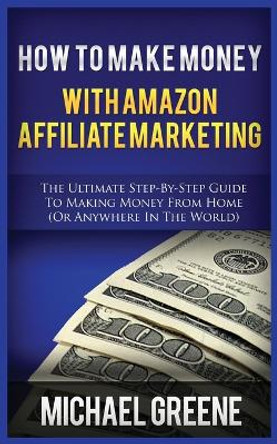 How to Make Money with Amazon Affiliate Marketing: The Ultimate Step-By-Step Guide to Making Money from Home (or Anywhere in the World) by Michael Greene 9781952964435