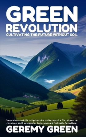Green Revolution: Cultivating the Future without Soil: Comprehensive Guide to Hydroponics and Aquaponics: Techniques, Innovations, and Strategies for Sustainable and Profitable Agriculture by Geremy Green 9798868902147