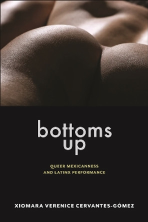 Bottoms Up: Queer Mexicanness and Latinx Performance by Xiomara Verenice Cervantes-Gomez 9781479829118