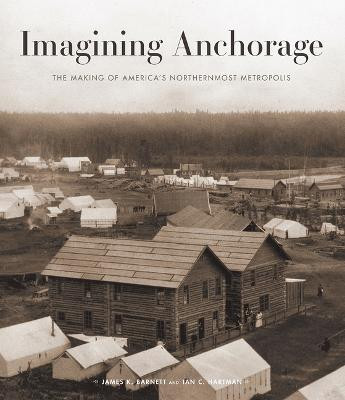 Imagining Anchorage: The Making of America's Northernmost Metropolis by James Barnett