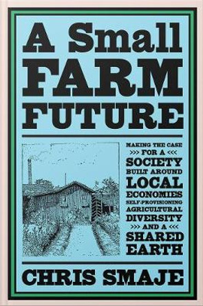 A Small Farm Future: Making the Case for a Society Built Around Local Economies, Self-Provisioning, Agricultural Diversity, and a Shared Earth by Chris Smaje