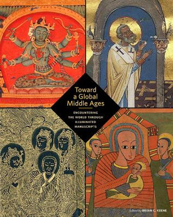 Toward a Global Middle Ages - Encountering the World through Illuminated Manuscripts by Bryan C. Keene