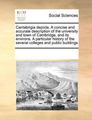Cantabrigia Depicta. a Concise and Accurate Description of the University and Town of Cambridge, and Its Environs. a Particular History of the Several Colleges and Public Buildings by Multiple Contributors 9780699110167