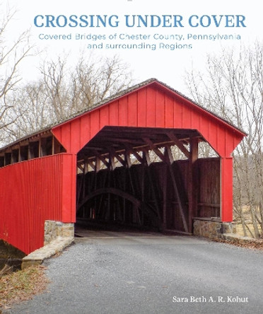 Crossing under Cover: Covered Bridges of Chester County, Pennsylvania, and Surrounding Regions by Sara Beth Kohut 9780764367502