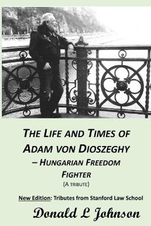 The Life and Times of Adam Von Dioszeghy - Hungarian Freedom Fighter: (1938-2020) by Donald L Johnson