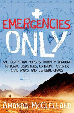 Emergencies Only: An Australian nurse's journey through natural disasters, extreme poverty, civil wars and general chaos by Amanda McClelland