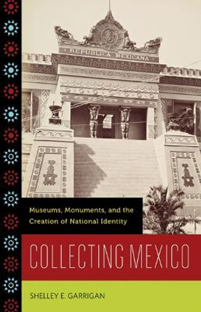 Collecting Mexico: Museums, Monuments, and the Creation of National Identity by Shelley E. Garrigan 9780816670932