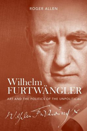 Wilhelm Furtwangler - Art and the Politics of the Unpolitical by Roger Allen