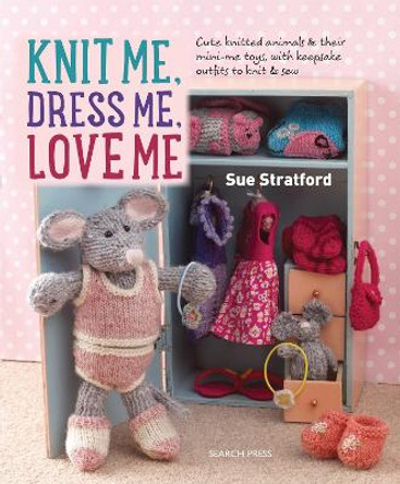 Knit Me, Dress Me, Love Me: Cute Knitted Animals and Their Mini-Me Toys, with Keepsake Outfits to Knit & Sew by Sue Stratford