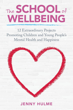 The School of Wellbeing: 12 Extraordinary Projects Promoting Children and Young People's Mental Health and Happiness by Jenny Hulme