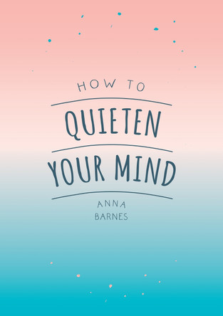 How to Quieten Your Mind: Tips, Quotes and Activities to Help You Find Calm by Anna Barnes