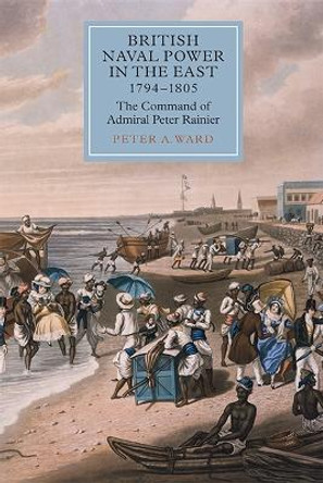 British Naval Power in the East, 1794-1805 - The Command of Admiral Peter Rainier by Peter A. Ward