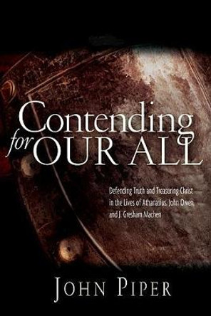 Contending for Our All: Defending Truth and Treasuring Christ in the Lives of Athanasius, John Owen and J. Gresham Machen by John Piper