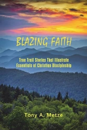 Blazing Faith: True Trail Stories That Illustrate Essentials of Christian Discipleship by Tony a Metze 9781478765301