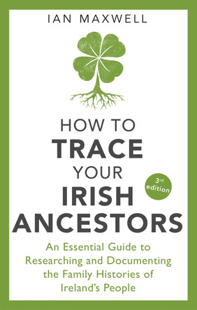 How to Trace Your Irish Ancestors 3rd Edition: An Essential Guide to Researching and Documenting the Family Histories of Ireland's People by Ian Maxwell