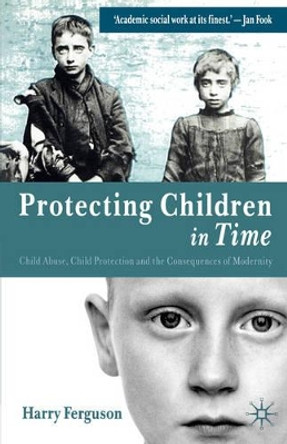 Protecting Children in Time: Child Abuse, Child Protection and the Consequences of Modernity by Harry Ferguson 9781403906939
