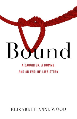Bound: A Daughter, a Domme, and an End-Of-Life Story by Elizabeth Anne Wood 9781631526305