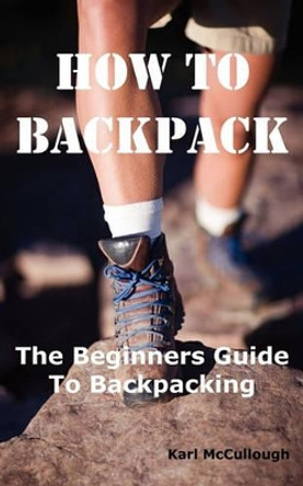 How to Backpack: The Beginners Guide to Backpacking Including How to Choose the Best Equipment and Gear, Trip Planning, Safety Matters and Much More. by Karl McCullough 9781926917191 [USED COPY]