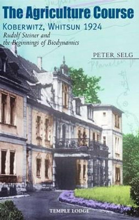 The Agriculture Course, Koberwitz, Whitsun 1924: Rudolf Steiner and the Beginnings of Biodynamics by Peter Selg 9781906999087