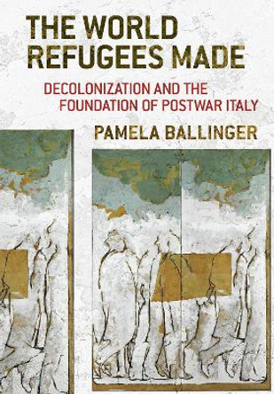 The World Refugees Made: Decolonization and the Foundation of Postwar Italy by Pamela Ballinger