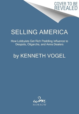 Selling America: How Lobbyists Get Rich Peddling Influence to Despots, Oligarchs, and Arms Dealers Kenneth Vogel 9780063341210