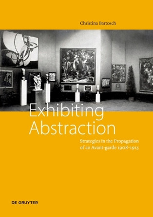 Exhibiting Abstraction: Strategies in the Propagation of an Avant-garde 1908-1915 Christina Bartosch 9783110755848