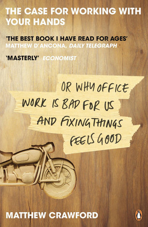 The Case for Working with Your Hands: Or Why Office Work is Bad for Us and Fixing Things Feels Good by Matthew Crawford