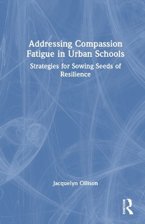 Addressing Compassion Fatigue in Urban Schools: Strategies for Sowing Seeds of Resilience Jacquelyn Ollison 9781032514277