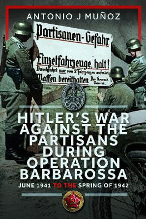 Hitler’s War Against the Partisans During Operation Barbarossa: June 1941 to the Spring of 1942 Antonio J Muñoz 9781036121495