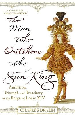 The Man Who Outshone The Sun King: Ambition, Triumph and Treachery in the Reign of Louis XIV by Charles Drazin