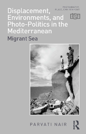 Displacement, Environments, and Photo-Politics in the Mediterranean: Migrant Sea Parvati Nair 9781350116191