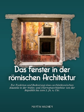 Das Fenster in Der R�mischen Architektur: Zur Funktion Und Bedeutung Eines Architektonischen Bauteils in Der Wohn- Und Thermenarchitektur Von Der Republik Bis Zum 3. Jh. N. Chr. Martin Wagner 9789464280678