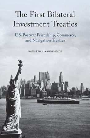 The First Bilateral Investment Treaties: U.S. Postwar Friendship, Commerce, and Navigation Treaties by Kenneth J. Vandevelde