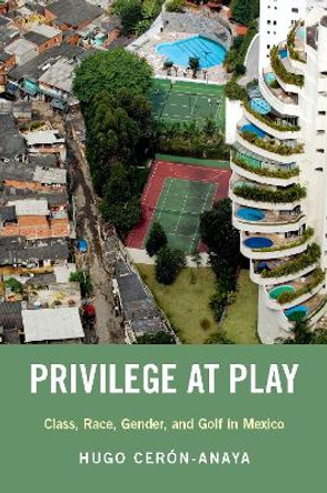 Privilege at Play: Class, Race, Gender, and Golf in Mexico by Hugo Ceron-Anaya