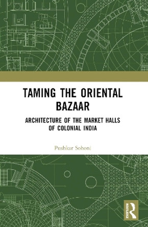 Taming the Oriental Bazaar: Architecture of the Market-Halls of Colonial India Pushkar Sohoni 9780367528997